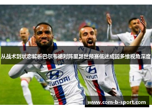 从战术到状态解析巴尔韦德对阵里昂世预赛低迷成因多维视角深度