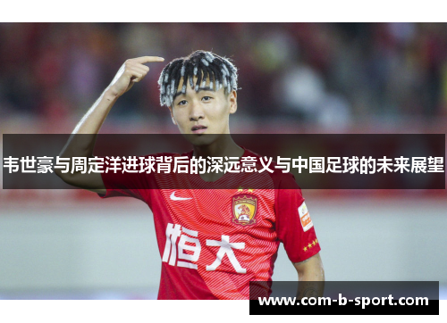 韦世豪与周定洋进球背后的深远意义与中国足球的未来展望 韦世豪与周定洋进球背后的深远意义与中国足球的未来展望