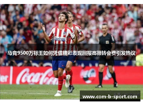 马竞9500万标王如何凭借精彩表现回报高额转会费引发热议 马竞9500万标王如何凭借精彩表现回报高额转会费引发热议