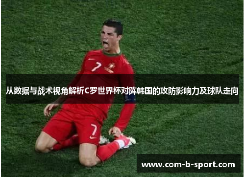 从数据与战术视角解析C罗世界杯对阵韩国的攻防影响力及球队走向